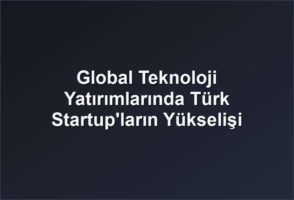 Global Teknoloji Yatırımlarında Türk Startup’ların Yükselişi
