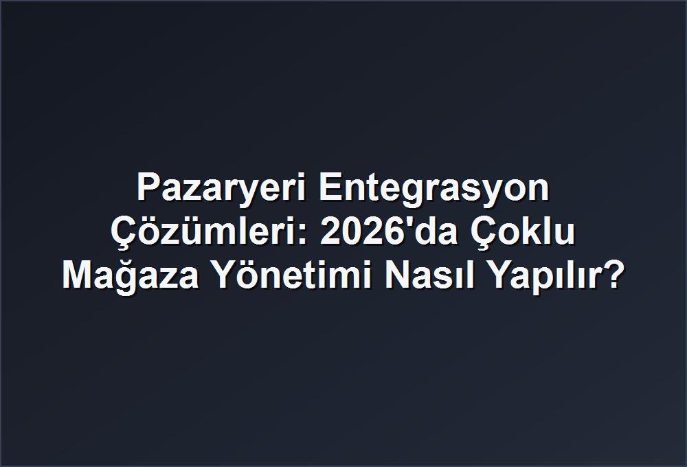 Pazaryeri Entegrasyon Çözümleri: 2026’da Çoklu Mağaza Yönetimi Nasıl Yapılır?