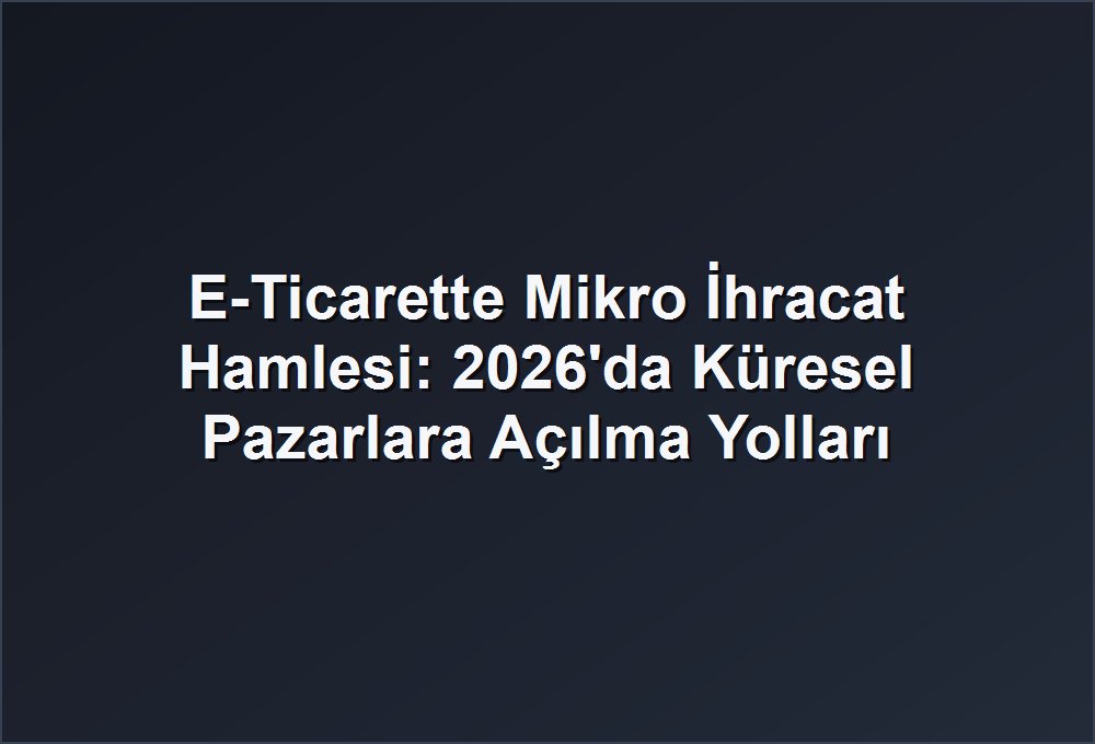 E-Ticarette Mikro İhracat Hamlesi: 2026’da Küresel Pazarlara Açılma Yolları